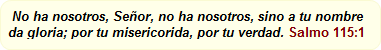  No ha nosotros, Señor, no ha nosotros, sino a tu nombre da gloria; por tu misericorida, por tu verdad. Salmo 115:1